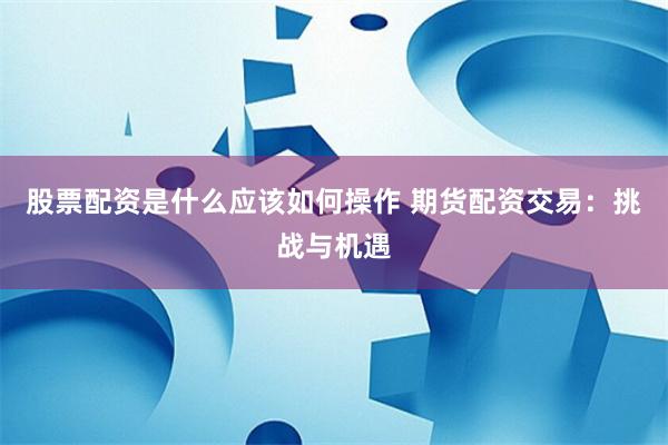 股票配资是什么应该如何操作 期货配资交易：挑战与机遇