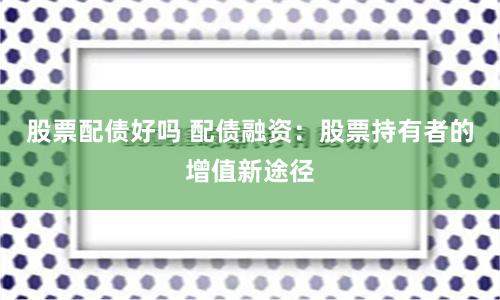 股票配债好吗 配债融资：股票持有者的增值新途径