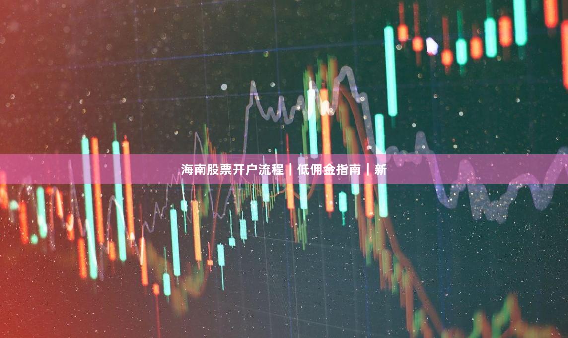 海南股票开户流程｜低佣金指南｜新