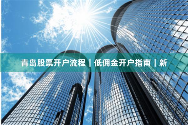 青岛股票开户流程｜低佣金开户指南｜新
